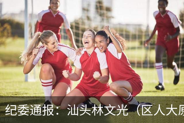 纪委通报：汕头林文光（区人大原副主任）被开除公职！移送审查起诉！