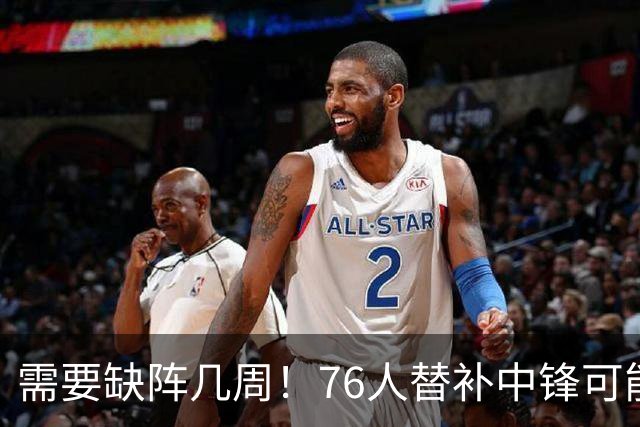 需要缺阵几周！76人替补中锋可能要到训练营开始后两周才能复出？